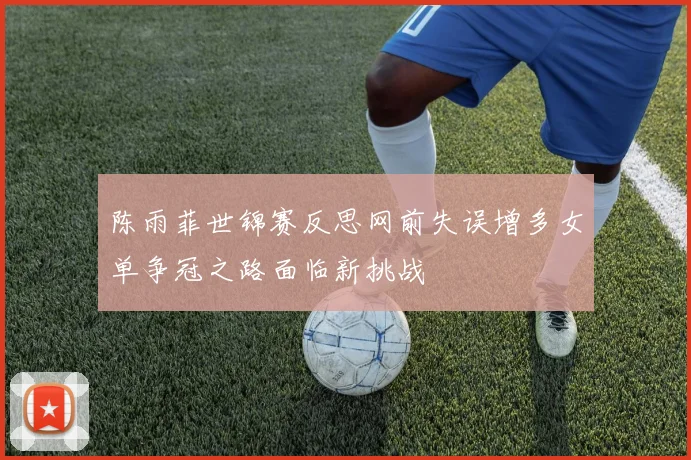 陈雨菲世锦赛反思网前失误增多女单争冠之路面临新挑战