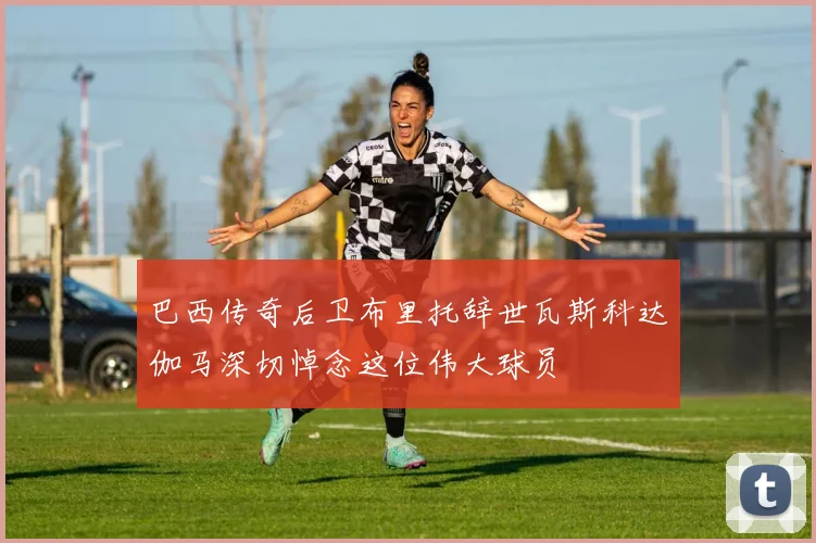 巴西传奇后卫布里托辞世瓦斯科达伽马深切悼念这位伟大球员
