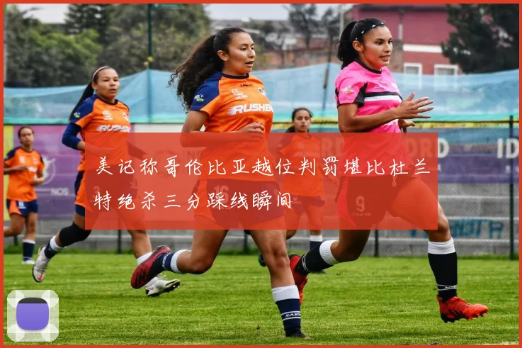 美记称哥伦比亚越位判罚堪比杜兰特绝杀三分踩线瞬间