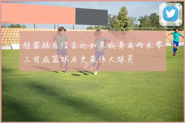 特雷杨自信言论如果我身高两米零三将成篮球历史最伟大球员