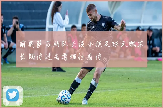 前奥萨苏纳队长谈小孩足球天赋家长期待过高需理性看待