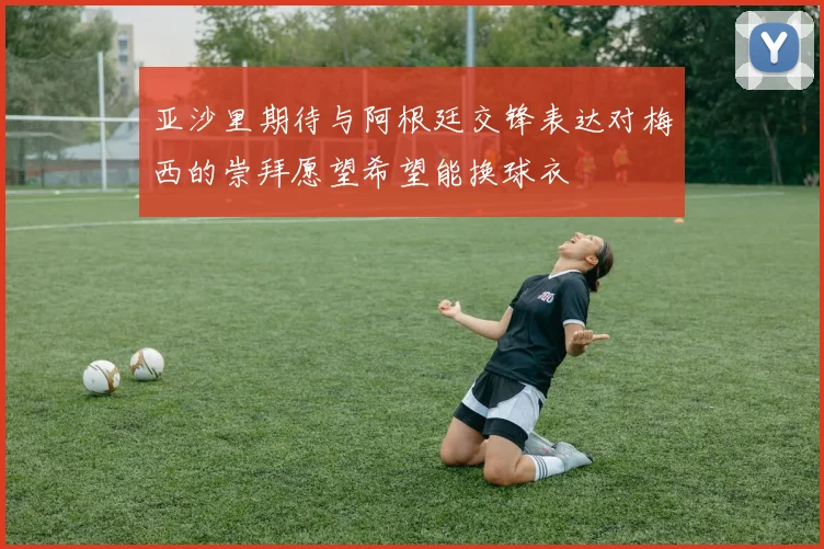 亚沙里期待与阿根廷交锋表达对梅西的崇拜愿望希望能换球衣