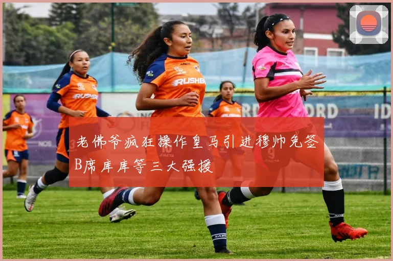 老佛爷疯狂操作皇马引进穆帅免签B席库库等三大强援