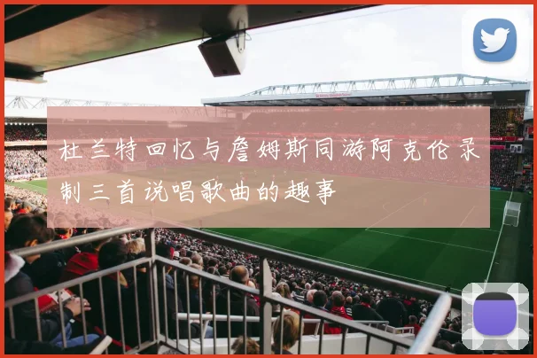 杜兰特回忆与詹姆斯同游阿克伦录制三首说唱歌曲的趣事