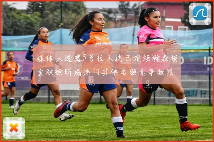 媒体人透露5号位人选已定杨瀚森胡金秋徐昕成热门其他名额竞争激烈