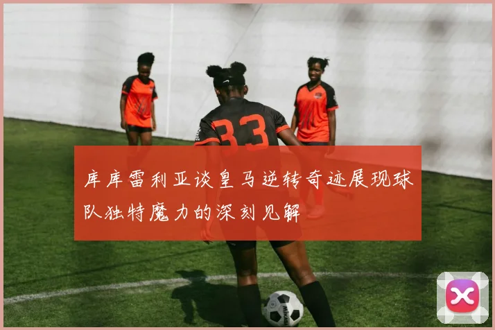 库库雷利亚谈皇马逆转奇迹展现球队独特魔力的深刻见解