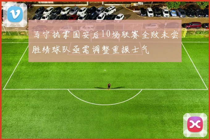 马宁执掌国安后10场联赛全败未尝胜绩球队亟需调整重振士气