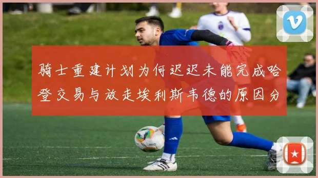 骑士重建计划为何迟迟未能完成哈登交易与放走埃利斯韦德的原因分析