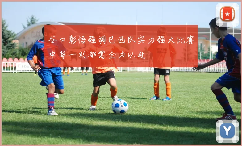谷口彰悟强调巴西队实力强大比赛中每一刻都需全力以赴