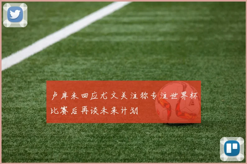 卢库米回应尤文关注称专注世界杯比赛后再谈未来计划