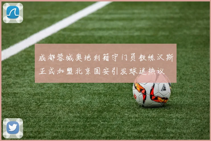 成都蓉城奥地利籍守门员教练汉斯正式加盟北京国安引发球迷热议