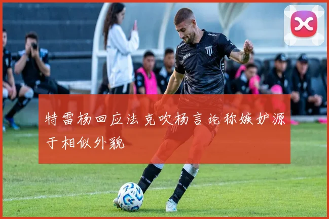 特雷杨回应法克吹杨言论称嫉妒源于相似外貌