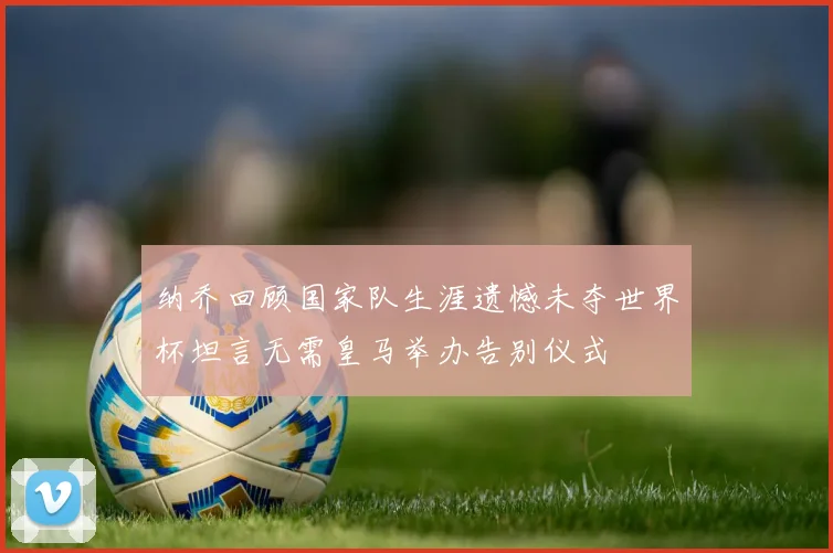 纳乔回顾国家队生涯遗憾未夺世界杯坦言无需皇马举办告别仪式