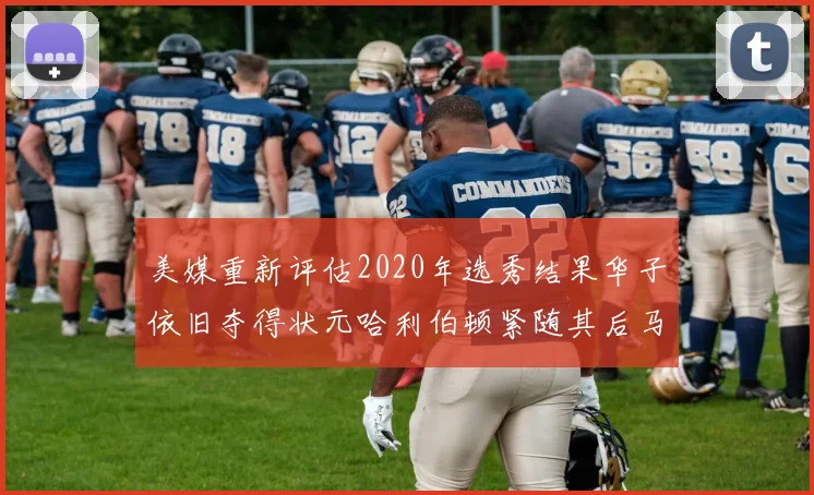 美媒重新评估2020年选秀结果华子依旧夺得状元哈利伯顿紧随其后马克西位列探花