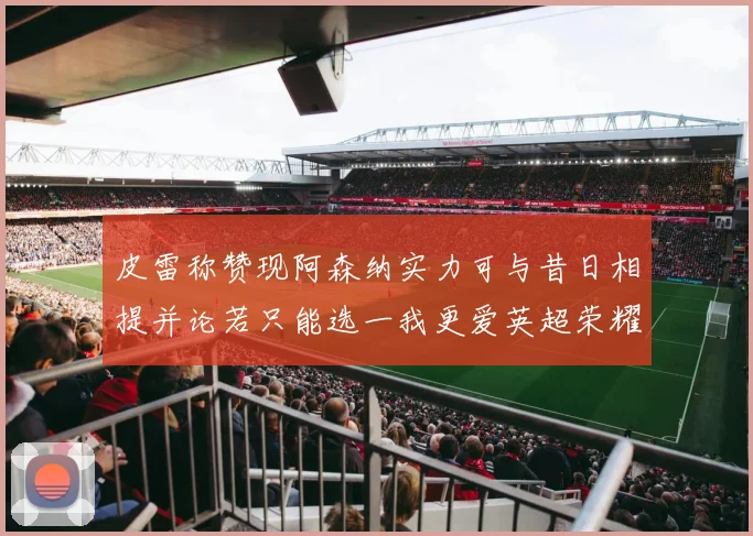 皮雷称赞现阿森纳实力可与昔日相提并论若只能选一我更爱英超荣耀