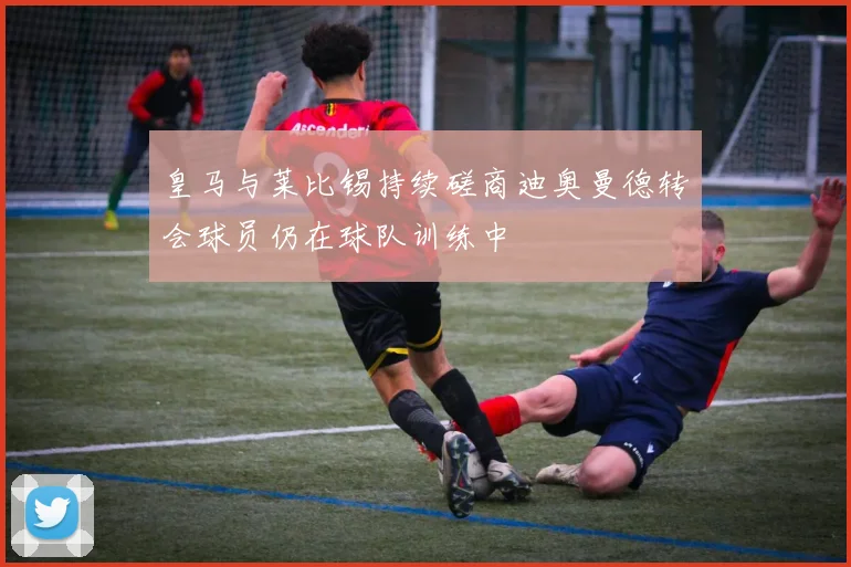 皇马与莱比锡持续磋商迪奥曼德转会球员仍在球队训练中