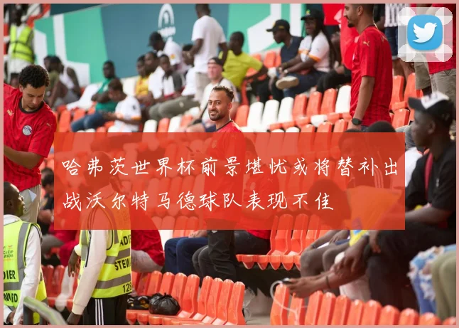 哈弗茨世界杯前景堪忧或将替补出战沃尔特马德球队表现不佳