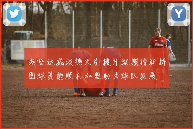 老哈达威谈热火引援计划期待新拼图球员能顺利加盟助力球队发展