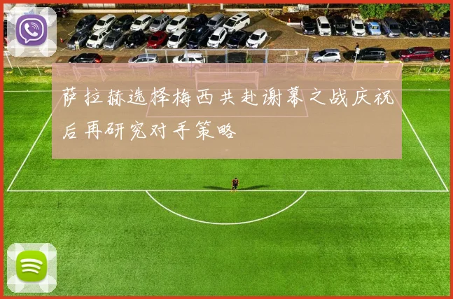 萨拉赫选择梅西共赴谢幕之战庆祝后再研究对手策略