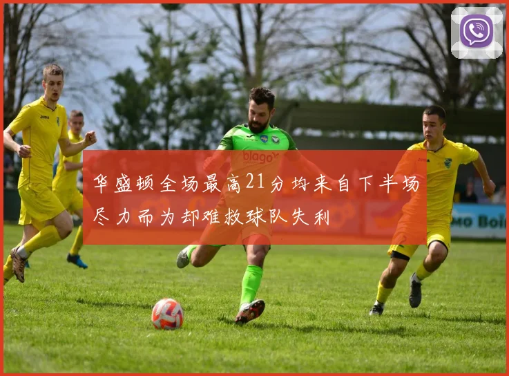 华盛顿全场最高21分均来自下半场尽力而为却难救球队失利