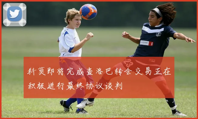科莫即将完成查洛巴转会交易正在积极进行最终协议谈判